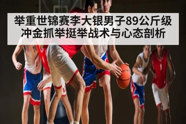 举重世锦赛李大银男子89公斤级冲金抓举挺举战术与心态剖析